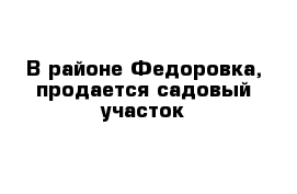 В районе Федоровка, продается садовый участок